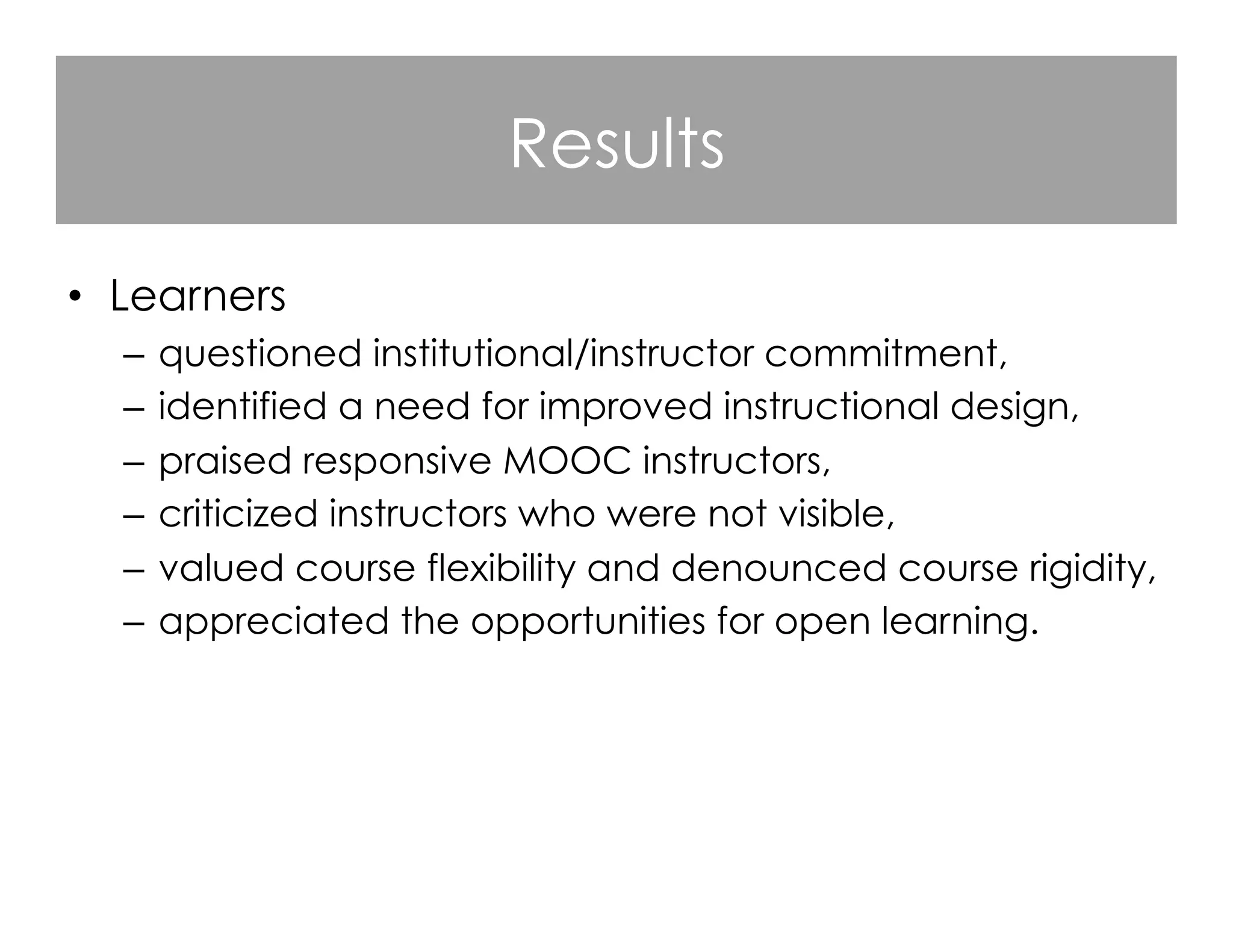 Results
•  Learners
–  questioned institutional/instructor commitment,
–  identified a need for improved instructional design,
–  praised responsive MOOC instructors,
–  criticized instructors who were not visible,
–  valued course flexibility and denounced course rigidity,
–  appreciated the opportunities for open learning.

 