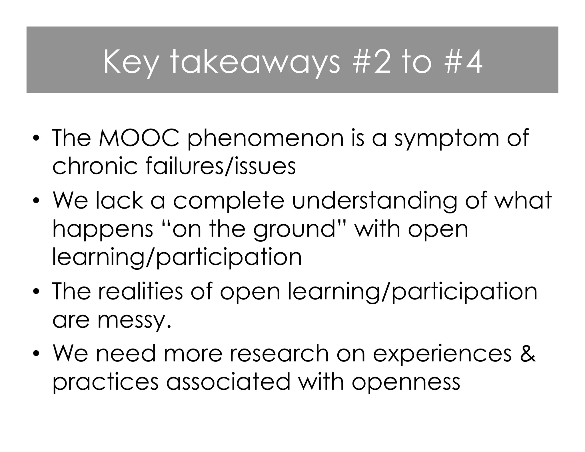 Key takeaways #2 to #4
•  The MOOC phenomenon is a symptom of
chronic failures/issues
•  We lack a complete understanding of what
happens “on the ground” with open
learning/participation
•  The realities of open learning/participation
are messy.
•  We need more research on experiences &
practices associated with openness

 