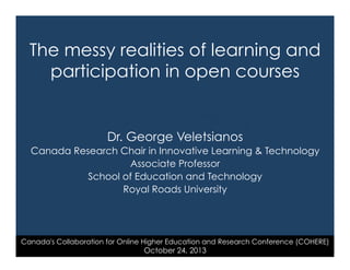The messy realities of learning and
participation in open courses

Dr. George Veletsianos
Canada Research Chair in Innovative Learning & Technology
Associate Professor
School of Education and Technology
Royal Roads University

Canada's Collaboration for Online Higher Education and Research Conference (COHERE)

October 24, 2013

 