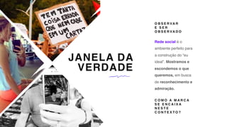 JANELA DA
VERDADE
Rede social é o
ambiente perfeito para
a construção do “eu
ideal”. Mostramos e
escondemos o que
queremos, em busca
de reconhecimento e
admiração.
O B S E R VA R  
E S E R
O B S E R VA D O
C O M O A M A R C A
S E E N C A I X A
N E S T E
C O N T E X T O ?
 