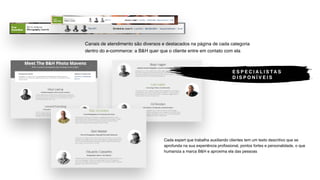 Cada expert que trabalha auxiliando clientes tem um texto descritivo que se
aprofunda na sua experiência profissional, pontos fortes e personalidade, o que
humaniza a marca B&H e aproxima ela das pessoas
Canais de atendimento são diversos e destacados na página de cada categoria
dentro do e-commerce: a B&H quer que o cliente entre em contato com ela
E S P E C I A L I S TA S
D I S P O N Í V E I S
 