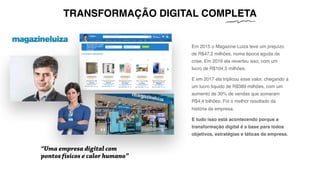 Em 2015 o Magazine Luiza teve um prejuízo
de R$47,2 milhões, numa época aguda da
crise. Em 2016 ela reverteu isso, com um
lucro de R$104,5 milhões.
E em 2017 ela triplicou esse valor, chegando a
um lucro líquido de R$389 milhões, com um
aumento de 30% de vendas que somaram
R$4,4 bilhões. Foi o melhor resultado da
história da empresa.
E tudo isso está acontecendo porque a
transformação digital é a base para todos
objetivos, estratégias e táticas da empresa.
“Uma empresa digital com
pontos físicos e calor humano”
TRANSFORMAÇÃO DIGITAL COMPLETA
 