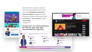 Do e-commerce, ao app, ao canal de
YouTube, a personagem da Lu e muito
mais, toda estratégia transacional e
relacional digital da Magazine Luiza é
baseada nos pilares conceituais de “ser
convidativa”, “ser educativa” e “ser
humanizada”
c o n q u i s t a o s c o n s u m i d o r e s
d a m a r c a q u e n ã o s ã o
c o n s u m i d o r e s d i g i t a i s
 