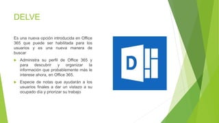 DELVE
Es una nueva opción introducida en Office
365 que puede ser habilitada para los
usuarios y es una nueva manera de
buscar
 Administra su perfil de Office 365 y
para descubrir y organizar la
información que probablemente más le
interese ahora, en Office 365.
 Especie de notas que ayudarán a los
usuarios finales a dar un vistazo a su
ocupado día y priorizar su trabajo
 