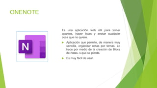 ONENOTE
Es una aplicación web útil para tomar
apuntes, hacer listas y anotar cualquier
cosa que no quiere.
 Aplicación que permite, de manera muy
sencilla, organizar notas por temas. Lo
hace por medio de la creación de Blocs
de notas. s que se pierda.
 Es muy fácil de usar.
 