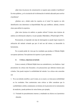¿Qué clase de proceso de comunicación se requiere para estudiar el problema?

En otras palabras, ¿es la circulación de la información el método adecuado para resolver

el problema?

         ¿Quiénes son y dónde están los expertos en el tema? Se requiere no sólo

identificarlos sino determinar su disponibilidad. Hay que establecer, además, criterios

claros para definir la experticia.

         ¿Qué otras técnicas de análisis se pueden utilizar? Existen otras técnicas de

análisis con información subjetiva; ver por ejemplo, Makridakis y Wheelwright (1978).

         Precisamente, al responder este tipo de interrogantes se puede lograr mejorar la

utilización del método evitando que por el mal uso del mismo, se desacredite la

herramienta.

         No se puede perder de vista que los resultados que produce el Método Delphi

son apenas opiniones. Son opiniones de expertos sí, pero opiniones.


         IV.    Críticas y objeciones al método

         Como es natural, el Método Delphi tiene sus contradictores y sus fanáticos. Aquí

presentamos las críticas más frecuentes y las precauciones que deberían tomarse para

evitarlas. Esto puede mejorar la confiabilidad del método. Las críticas más conocidas

son

1. No es un método científico y por lo tanto, no es exacto y se tiene poca confiabilidad

      en los resultados. Para contrarrestar estas críticas se debe considerar que la

      confiabilidad se define comúnmente en términos de la precisión de los instrumentos

      de medición y puede probarse de varias formas, por ejemplo,

      1.1. Variando los procedimientos internos y estudiando sus efectos en el pronóstico

          obtenido.


                                            11
 