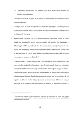 1.2. Comparando predicciones del método con otras predicciones basadas en

        métodos convencionales.

2. Dificultad de evaluar el grado de experticia o conocimiento real implícitos en el

   pronóstico logrado.

3. “Anclaje” hacia el futuro o el pasado. Se puede dar mayor peso a eventos pasados

   recientes, por ejemplo, y no a lo que está ocurriendo en el momento o pueda ocurrir

   en el futuro. O viceversa.

4. Simplificación. Se puede caer en el error de examinar los eventos futuros en forma

   aislada sin introducirlos en un contexto mucho más amplio. En Makridakis y

   Wheelwright (1978) se puede estudiar el uso de matrices de impacto cruzado para

   reducir este problema y la asociación de probabilidades a la predicción. Esto es, que

   la ocurrencia de un efecto puede afectar la probabilidad de ocurrencia de otros

   eventos que se incluyan en el estudio.2

5. Experticia pobre. Un especialista tiende a ver el problema desde un punto de vista

   muy estrecho, perdiendo el contexto y por lo tanto puede hacer un pronóstico

   inapropiado. Debe establecerse muy claramente los criterios para escoger al experto.

   Posiblemente no sea necesario que sea el más experto en el tema, sino que conozca

   suficientemente el asunto. Paradójicamente puede suceder que los pronósticos de los

   expertos no difieran mucho del que producen los no expertos. Además de escoger

   muy bien a los expertos debe analizarse si el método es aplicable al estudio y




   2
     Las Matrices de Impacto Cruzado consideran el impacto de la ocurrencia de un evento sobre eventos
   subsecuentes cuando hay muchos eventos interrelacionados. Se desarrollan series de probabilidades
   condicionadas para los eventos.




                                                12
 