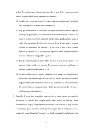 análisis del problema que se tiene entre manos. En el tema de los expertos conviene

   precisar con más detalle algunos aspectos, por ejemplo,

   5.1. Se debe tener en cuenta los niveles de experticia dentro del grupo. Una brecha

       muy amplia puede desanimar a los más expertos.

   5.2. Hay que tener cuidado al seleccionar los expertos cuando al analizar aspectos

       tecnológicos, por ejemplo, se involucran necesariamente aspectos culturales. No

       tener en cuenta los aspectos culturales del problema, puede generar sesgos o

       malas interpretaciones. Por ejemplo: cómo se define la experticia y con que

       criterios se seleccionan los expertos. En los casos en que existan criterios

       formales y objetivos de lo que significa experticia deben obtenerse muestras

       aleatorias del universo de posibles expertos.

   5.3. Hay que tener en cuenta la actitud de los expertos hacia el proceso en sí. Si por

       ejemplo actúan guiados por razones de reputación, por razones políticas, si

       toman el proceso de análisis en serio, etc.

   5.4. No sólo se debe tener en cuenta el conocimiento de los expertos, sino su interés

       en el tema y su compromiso con el proceso. Es posible que en cada ronda de

       respuestas haya cada vez menos personas que respondan. Es necesario analizar

       las características de los que contestan y de los que no contestan. En este caso el

       problema es de auto selección.

6. Descuido. Si no se tiene un cuidado muy especial, se puede caer en una ejecución

   descuidada del método. Por ejemplo, puede haber pérdida de atención, puede

   considerarse un juego y comportamientos similares. Esta situación es muy fácil que

   se presente ya que el anonimato puede generar una gran falta de compromiso con el

   proceso. Se puede alcanzar el “consenso” por simple pereza de los participantes para




                                          13
 