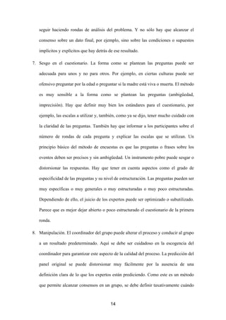 seguir haciendo rondas de análisis del problema. Y no sólo hay que alcanzar el

   consenso sobre un dato final, por ejemplo, sino sobre las condiciones o supuestos

   implícitos y explícitos que hay detrás de ese resultado.

7. Sesgo en el cuestionario. La forma como se plantean las preguntas puede ser

   adecuada para unos y no para otros. Por ejemplo, en ciertas culturas puede ser

   ofensivo preguntar por la edad o preguntar si la madre está viva o muerta. El método

   es muy sensible a la forma como se plantean las preguntas (ambigüedad,

   imprecisión). Hay que definir muy bien los estándares para el cuestionario, por

   ejemplo, las escalas a utilizar y, también, como ya se dijo, tener mucho cuidado con

   la claridad de las preguntas. También hay que informar a los participantes sobre el

   número de rondas de cada pregunta y explicar las escalas que se utilizan. Un

   principio básico del método de encuestas es que las preguntas o frases sobre los

   eventos deben ser precisos y sin ambigüedad. Un instrumento pobre puede sesgar o

   distorsionar las respuestas. Hay que tener en cuenta aspectos como el grado de

   especificidad de las preguntas y su nivel de estructuración. Las preguntas pueden ser

   muy específicas o muy generales o muy estructuradas o muy poco estructuradas.

   Dependiendo de ello, el juicio de los expertos puede ser optimizado o subutilizado.

   Parece que es mejor dejar abierto o poco estructurado el cuestionario de la primera

   ronda.

8. Manipulación. El coordinador del grupo puede alterar el proceso y conducir al grupo

   a un resultado predeterminado. Aquí se debe ser cuidadoso en la escogencia del

   coordinador para garantizar este aspecto de la calidad del proceso. La predicción del

   panel original se puede distorsionar muy fácilmente por la ausencia de una

   definición clara de lo que los expertos están prediciendo. Como este es un método

   que permite alcanzar consensos en un grupo, se debe definir taxativamente cuándo



                                           14
 