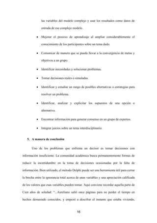 las variables del modelo complejo y usar los resultados como datos de

               entrada de ese complejo modelo.

           •   Mejorar el proceso de aprendizaje al ampliar considerablemente el

               conocimiento de los participantes sobre un tema dado.

           •   Comunicar de manera que se pueda llevar a la convergencia de metas y

               objetivos a un grupo.

           •   Identificar necesidades y solucionar problemas.

           •   Tomar decisiones reales o simuladas.

           •   Identificar y estudiar un rango de posibles alternativas o estrategias para

               resolver un problema.

           •   Identificar, analizar y explicitar los supuestos de una opción o

               alternativa.

           •   Encontrar información para generar consenso en un grupo de expertos.

           •   Integrar juicios sobre un tema interdisciplinario.


   5. A manera de conclusión

       Uno de los problemas que enfrenta un decisor es tomar decisiones con

información insuficiente. La comunidad académica busca permanentemente formas de

reducir la incertidumbre en la toma de decisiones ocasionadas por la falta de

información. Bien utilizado, el método Delphi puede ser una herramienta útil para cerrar

la brecha entre la ignorancia total acerca de unas variables y una apreciación calificada

de los valores que esas variables pueden tomar. Aquí conviene recordar aquella parte de

Cien años de soledad: “...Aureliano saltó once páginas para no perder el tiempo en

hechos demasiado conocidos, y empezó a descifrar el instante que estaba viviendo,


                                            16
 