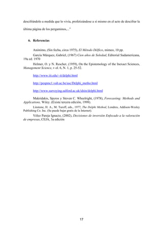 descifrándolo a medida que lo vivía, profetizándose a sí mismo en el acto de descifrar la

última página de los pergaminos,...”


   6. Referencias

       Anónimo, (Sin fecha, circa 1975), El Método Délfico, mimeo, 10 pp.
       García Márquez, Gabriel, (1967) Cien años de Soledad, Editorial Sudamericana,
19a ed. 1970
     Helmer, O. y N. Rescher, (1959), On the Epistemology of the Inexact Sciences,
Management Science, v ol. 6, N. 1, p. 25-52.

       http://www.iit.edu/~it/delphi.html

       http://pespmc1.vub.ac.be/asc/Delphi_metho.html

       http://www.surveying.salford.ac.uk/idsin/delphi.html

       Makridakis, Spyros y Steven C. Wheelright, (1978), Forecasting: Methods and
Applications, Wiley. (Existe tercera edición, 1998).
        Linstone, H. A., M. Turoff, eds., 1977, The Delphi Method, Londres, Addison-Wesley
Publishing Co. Inc. (Se puede bajar gratis de la Internet).
      Vélez Pareja Ignacio, (2002), Decisiones de inversión Enfocado a la valoración
de empresas, CEJA, 3a edición




                                            17
 