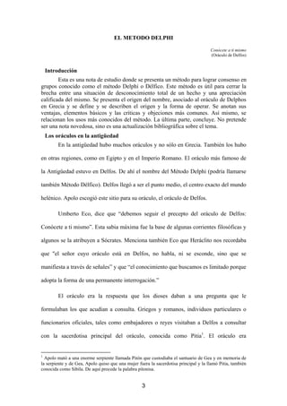 EL METODO DELPHI

                                                                                      Conócete a ti mismo
                                                                                      (Oráculo de Delfos)


    Introducción
        Esta es una nota de estudio donde se presenta un método para lograr consenso en
grupos conocido como el método Delphi o Délfico. Este método es útil para cerrar la
brecha entre una situación de desconocimiento total de un hecho y una apreciación
calificada del mismo. Se presenta el origen del nombre, asociado al oráculo de Delphos
en Grecia y se define y se describen el origen y la forma de operar. Se anotan sus
ventajas, elementos básicos y las críticas y objeciones más comunes. Así mismo, se
relacionan los usos más conocidos del método. La última parte, concluye. No pretende
ser una nota novedosa, sino es una actualización bibliográfica sobre el tema.
    Los oráculos en la antigüedad
         En la antigüedad hubo muchos oráculos y no sólo en Grecia. También los hubo

en otras regiones, como en Egipto y en el Imperio Romano. El oráculo más famoso de

la Antigüedad estuvo en Delfos. De ahí el nombre del Método Delphi (podría llamarse

también Método Délfico). Delfos llegó a ser el punto medio, el centro exacto del mundo

helénico. Apolo escogió este sitio para su oráculo, el oráculo de Delfos.

         Umberto Eco, dice que “debemos seguir el precepto del oráculo de Delfos:

Conócete a ti mismo”. Esta sabia máxima fue la base de algunas corrientes filosóficas y

algunos se la atribuyen a Sócrates. Menciona también Eco que Heráclito nos recordaba

que "el señor cuyo oráculo está en Delfos, no habla, ni se esconde, sino que se

manifiesta a través de señales” y que “el conocimiento que buscamos es limitado porque

adopta la forma de una permanente interrogación.”

         El oráculo era la respuesta que los dioses daban a una pregunta que le

formulaban los que acudían a consulta. Griegos y romanos, individuos particulares o

funcionarios oficiales, tales como embajadores o reyes visitaban a Delfos a consultar

con la sacerdotisa principal del oráculo, conocida como Pitia1. El oráculo era


1
  Apolo mató a una enorme serpiente llamada Pitón que custodiaba el santuario de Gea y en memoria de
la serpiente y de Gea, Apolo quiso que una mujer fuera la sacerdotisa principal y la llamó Pitia, también
conocida como Sibila. De aquí procede la palabra pitonisa.


                                                   3
 