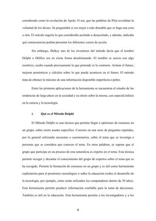 considerado como la revelación de Apolo. O sea, que las palabras de Pitia revelaban la

voluntad de los dioses. Se preguntaba si era mejor o más deseable que se haga una cosa

u otra. El oráculo sugería lo que consideraba acertado o desacertado, y además, indicaba

qué consecuencias podían presentar los diferentes cursos de acción.

       Sin embargo, Dalkey uno de los inventores del método decía que el nombre

Delphi o Délfico era en cierta forma desafortunado. El nombre se asocia con algo

esotérico, oculto cuando precisamente lo que pretende es lo contrario. Aclarar el futuro,

mejorar pronósticos y cálculos sobre lo que puede acontecer en el futuro. El método

trata de obtener lo máximo de una información disponible imperfecta o pobre.

       Entre las primeras aplicaciones de la herramienta se encuentran el estudio de las

tendencias de largo plazo en la sociedad y su efecto sobre la misma, con especial énfasis

en la ciencia y la tecnología.


       I.      Qué es el Método Delphi

       El Método Delphi es una técnica que permite llegar a opiniones de consenso en

un grupo, sobre cierto asunto específico. Consiste en una serie de preguntas repetidas,

por lo general utilizando encuestas o cuestionarios, sobre el tema que se investiga a

personas que se considera que conocen el tema. En otras palabras, se supone que el

grupo que participa en un proceso de esta naturaleza es experto en el tema. Esta técnica

permite recoger y decantar el conocimiento del grupo de expertos sobre el tema que se

ha escogido. Permite la formación de consenso en un grupo y es útil como herramienta

exploratoria para el pronóstico tecnológico o sobre la educación (sobre el desarrollo de

la tecnología, por ejemplo, cómo serán utilizados los computadores dentro de 30 años).

Esta herramienta permite producir información confiable para la toma de decisiones.

También es útil en la educación. Esta herramienta permite a los investigadores y a los



                                           4
 