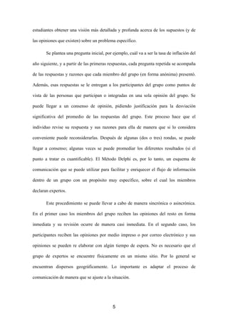 estudiantes obtener una visión más detallada y profunda acerca de los supuestos (y de

las opiniones que existen) sobre un problema específico.

       Se plantea una pregunta inicial, por ejemplo, cuál va a ser la tasa de inflación del

año siguiente, y a partir de las primeras respuestas, cada pregunta repetida se acompaña

de las respuestas y razones que cada miembro del grupo (en forma anónima) presentó.

Además, esas respuestas se le entregan a los participantes del grupo como puntos de

vista de las personas que participan o integradas en una sola opinión del grupo. Se

puede llegar a un consenso de opinión, pidiendo justificación para la desviación

significativa del promedio de las respuestas del grupo. Este proceso hace que el

individuo revise su respuesta y sus razones para ella de manera que si lo considera

conveniente puede reconsiderarlas. Después de algunas (dos o tres) rondas, se puede

llegar a consenso; algunas veces se puede promediar los diferentes resultados (si el

punto a tratar es cuantificable). El Método Delphi es, por lo tanto, un esquema de

comunicación que se puede utilizar para facilitar y enriquecer el flujo de información

dentro de un grupo con un propósito muy específico, sobre el cual los miembros

declaran expertos.

       Este procedimiento se puede llevar a cabo de manera sincrónica o asincrónica.

En el primer caso los miembros del grupo reciben las opiniones del resto en forma

inmediata y su revisión ocurre de manera casi inmediata. En el segundo caso, los

participantes reciben las opiniones por medio impreso o por correo electrónico y sus

opiniones se pueden re elaborar con algún tiempo de espera. No es necesario que el

grupo de expertos se encuentre físicamente en un mismo sitio. Por lo general se

encuentran dispersos geográficamente. Lo importante es adaptar el proceso de

comunicación de manera que se ajuste a la situación.




                                            5
 