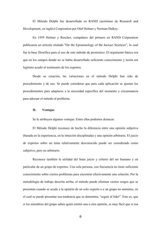 El Método Delphi fue desarrollado en RAND (acrónimo de Research and

Development, en inglés) Corporation por Olaf Helmer y Norman Dalkey.

       En 1959 Helmer y Rescher, compañero del primero en RAND Corporation

publicaron un artículo titulado "On the Epistemology of the Inexact Sciences”, lo cual

fue la base filosófica para el uso de este método de pronóstico. El argumento básico era

que en los campos donde no se había desarrollado suficiente conocimiento y teoría era

legítimo acudir al testimonio de los expertos.

       Desde su creación, las variaciones en el método Delphi han sido de

procedimiento y de uso. Se puede considerar que para cada aplicación se ajustan los

procedimientos para adaptarse a la necesidad específica del momento y circunstancia

para adecuar el método al problema.


       II.     Ventajas

       Se le atribuyen algunas ventajas. Entre ellas podemos destacar:

       El Método Delphi reconoce de hecho la diferencia entre una opinión subjetiva

(basada en la experiencia, en la intuición disciplinada) y una opinión arbitraria. El juicio

de expertos sobre un tema relativamente desconocido puede ser considerado como

subjetivo, pero no arbitrario.

       Reconoce también la utilidad del buen juicio y criterio del ser humano y en

particular de un grupo de expertos. Una sola persona, con frecuencia no tiene suficiente

conocimiento sobre ciertos problemas para encontrar efectivamente una solución. Por la

metodología de trabajo descrita arriba, el método puede eliminar ciertos sesgos que se

presentan cuando se acude a la opinión de un solo experto o a un grupo no anónimo, en

el cual se puede presentar esa tendencia que se denomina, “seguir al líder”. Esto es, que

si los miembros del grupo saben quién emitió una u otra opinión, es muy fácil que si esa


                                             6
 