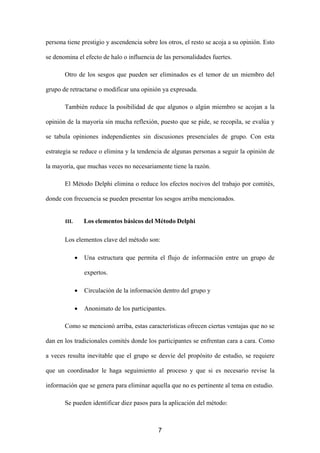 persona tiene prestigio y ascendencia sobre los otros, el resto se acoja a su opinión. Esto

se denomina el efecto de halo o influencia de las personalidades fuertes.

       Otro de los sesgos que pueden ser eliminados es el temor de un miembro del

grupo de retractarse o modificar una opinión ya expresada.

       También reduce la posibilidad de que algunos o algún miembro se acojan a la

opinión de la mayoría sin mucha reflexión, puesto que se pide, se recopila, se evalúa y

se tabula opiniones independientes sin discusiones presenciales de grupo. Con esta

estrategia se reduce o elimina y la tendencia de algunas personas a seguir la opinión de

la mayoría, que muchas veces no necesariamente tiene la razón.

       El Método Delphi elimina o reduce los efectos nocivos del trabajo por comités,

donde con frecuencia se pueden presentar los sesgos arriba mencionados.


       III.       Los elementos básicos del Método Delphi

       Los elementos clave del método son:

              •   Una estructura que permita el flujo de información entre un grupo de

                  expertos.

              •   Circulación de la información dentro del grupo y

              •   Anonimato de los participantes.

       Como se mencionó arriba, estas características ofrecen ciertas ventajas que no se

dan en los tradicionales comités donde los participantes se enfrentan cara a cara. Como

a veces resulta inevitable que el grupo se desvíe del propósito de estudio, se requiere

que un coordinador le haga seguimiento al proceso y que si es necesario revise la

información que se genera para eliminar aquella que no es pertinente al tema en estudio.

       Se pueden identificar diez pasos para la aplicación del método:



                                              7
 