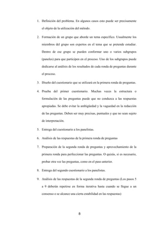 1. Definición del problema. En algunos casos esto puede ser precisamente

   el objeto de la utilización del método.

2. Formación de un grupo que aborde un tema específico. Usualmente los

   miembros del grupo son expertos en el tema que se pretende estudiar.

   Dentro de ese grupo se pueden conformar uno o varios subgrupos

   (paneles) para que participen en el proceso. Uno de los subgrupos puede

   dedicarse al análisis de los resultados de cada ronda de preguntas durante

   el proceso.

3. Diseño del cuestionario que se utilizará en la primera ronda de preguntas.

4. Prueba del primer cuestionario. Muchas veces la estructura o

   formulación de las preguntas puede que no conduzca a las respuestas

   apropiadas. Se debe evitar la ambigüedad y la vaguedad en la redacción

   de las preguntas. Deben ser muy precisas, puntuales y que no sean sujeto

   de interpretación.

5. Entrega del cuestionario a los panelistas.

6. Análisis de las respuestas de la primera ronda de preguntas

7. Preparación de la segunda ronda de preguntas y aprovechamiento de la

   primera ronda para perfeccionar las preguntas. O quizás, si es necesario,

   probar otra vez las preguntas, como en el paso anterior.

8. Entrega del segundo cuestionario a los panelistas.

9. Análisis de las respuestas de la segunda ronda de preguntas (Los pasos 5

   a 9 deberán repetirse en forma iterativa hasta cuando se llegue a un

   consenso o se alcance una cierta estabilidad en las respuestas)




                                8
 