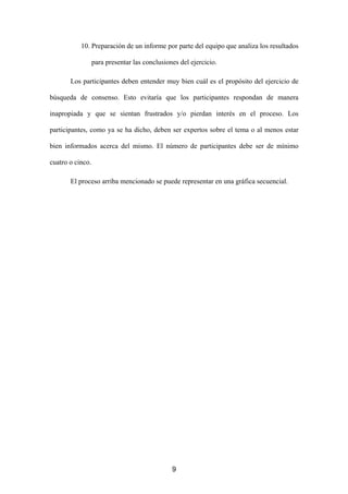 10. Preparación de un informe por parte del equipo que analiza los resultados

                  para presentar las conclusiones del ejercicio.

       Los participantes deben entender muy bien cuál es el propósito del ejercicio de

búsqueda de consenso. Esto evitaría que los participantes respondan de manera

inapropiada y que se sientan frustrados y/o pierdan interés en el proceso. Los

participantes, como ya se ha dicho, deben ser expertos sobre el tema o al menos estar

bien informados acerca del mismo. El número de participantes debe ser de mínimo

cuatro o cinco.

       El proceso arriba mencionado se puede representar en una gráfica secuencial.




                                               9
 