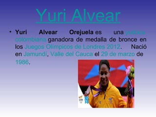 Yuri Alvear
• Yuri    Alvear     Orejuela es     una yudoca
  colombiana ganadora de medalla de bronce en
  los Juegos Olímpicos de Londres 2012.    Nació
  en Jamundí, Valle del Cauca el 29 de marzo de
  1986.
 