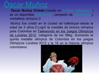 Óscar Muñoz
  Óscar Muñoz Oviedo (nacido en El Dificil, Magdalena)
 es un deportista colombiano, campeón de Taekwondo y
 medallista olímpico.3
 Muñoz fue criado en la ciudad de Valledupar desde la
 edad de 3 años.3 Logró la medalla de bronce olímpica
 para Colombia en Taekwondo en los Juegos Olímpicos
 de Londres 2012, categoría de los 58kg. Sumando la
 quinta medalla olímpica de Colombia en los juegos
 Olímpicos Londres 2012 y la 16 en la historia olímpica
 colombiana.
 