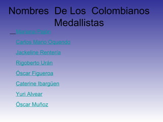 Nombres De Los Colombianos
        Medallistas
 Mariana Pajón
 Carlos Mario Oquendo
 Jackeline Rentería
 Rigoberto Urán
 Óscar Figueroa
 Caterine Ibargüen
 Yuri Alvear
 Óscar Muñoz
 