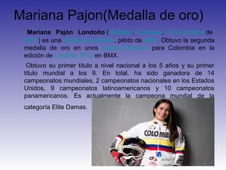 Mariana Pajon(Medalla de oro)
  Mariana Pajón Londoño (Medellín, Antioquia, 10 de octubre de
 1991) es una ciclistacolombiana, piloto de BMX. Obtuvo la segunda
 medalla de oro en unos Juegos Olímpicos para Colombia en la
 edición de Londres 2012 en BMX.
  Obtuvo su primer título a nivel nacional a los 5 años y su primer
 título mundial a los 9. En total, ha sido ganadora de 14
 campeonatos mundiales, 2 campeonatos nacionales en los Estados
 Unidos, 9 campeonatos latinoamericanos y 10 campeonatos
 panamericanos. Es actualmente la campeona mundial de la
 categoría Elite Damas.
 