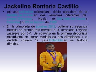 Jackeline Rentería Castillo
•  es una luchadora colombiana doble ganadora de la
  medalla de bronce en dos versiones diferentes de
  Juegos Olímpicos.     Nació    en Cali,Valle del Cauca (
  Colombia) el 23 de febrero de 1986.
• En la olimpiada de Londres 2012, obtiene su segunda
  medalla de bronce tras derrotar a la ucraniana Tetyana
  Lazareva por 3-1. Se convirtió en la primera deportista
  colombiana en lograr medalla en dos olimpiadas y la
  medalla número 17 para Colombia en su historia
  olímpica.
 
