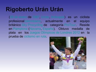 Rigoberto Urán Urán
(26 de enero de 1987, Urrao, Antioquia) es un ciclista
profesionalcolombiano, actualmente en el equipo
británico Sky Procycling de categoría ProTour. Reside
en Pamplona (Navarra, España). Obtuvo medalla de
plata en los Juegos Olímpicos de Londres 2012 en la
prueba de ciclismo en ruta.
 