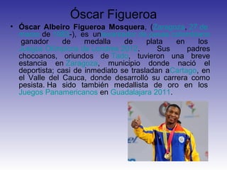 Óscar Figueroa
• Óscar Albeiro Figueroa Mosquera, (Zaragoza, 27 de
  marzo de 1983-), es unlevantador de pesas colombiano
   ganador     de     medalla    de     plata  en     los
  Juegos Olímpicos de Londres 2012.        Sus     padres
  chocoanos, oriundos de Tado, tuvieron una breve
  estancia en Zaragoza, municipio donde nació el
  deportista; casi de inmediato se trasladan aCartago, en
  el Valle del Cauca, donde desarrolló su carrera como
  pesista. Ha sido también medallista de oro en los
  Juegos Panamericanos en Guadalajara 2011.
 