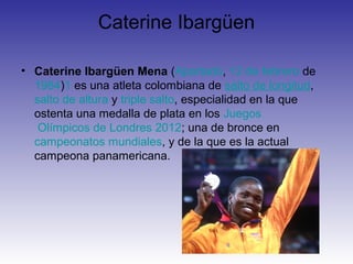 Caterine Ibargüen

• Caterine Ibargüen Mena (Apartadó, 12 de febrero de
  1984)1 es una atleta colombiana de salto de longitud,
  salto de altura y triple salto, especialidad en la que
  ostenta una medalla de plata en los Juegos
   Olímpicos de Londres 2012; una de bronce en
  campeonatos mundiales, y de la que es la actual
  campeona panamericana.
 