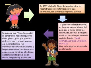 En 1557 el albañil Diego de Morales inicia la
reconstrucción de la famosa parroquia
atravesada, con cimientos de piedra y adobe

Se suponía que Vélez, Santander
se construiría hacia la izquierda
de La iglesia , para que quedara
de frente pero como el terreno
era tan inestable se fue
modificando en varias ocasiones y
las personas no se concienzaron y
empezaron a construir alrededor,
quedando así la iglesia en el
centro del pueblo y atravesada.

la iglesia de Vélez (Santander)
es famosa, dentro y fuera del
país, por la forma como fue
construida, además dio lugar a
un dicho sobre las personas de
carácter fuerte: ¨MAS
ATRAVESADO QUE LA IGLESIA
DE VELEZ¨
Hoy es la segunda atravesada
en el mundo.

 