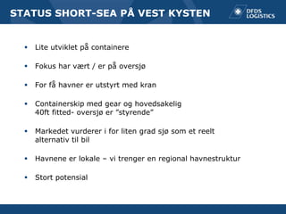 STATUS SHORT-SEA PÅ VEST KYSTEN


     Lite utviklet på containere

     Fokus har vært / er på oversjø

     For få havner er utstyrt med kran

     Containerskip med gear og hovedsakelig
      40ft fitted- oversjø er ”styrende”

     Markedet vurderer i for liten grad sjø som et reelt
      alternativ til bil

     Havnene er lokale – vi trenger en regional havnestruktur

     Stort potensial
 