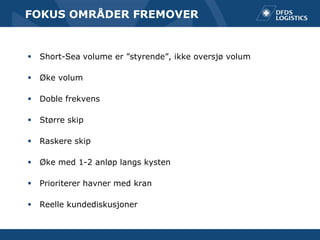 FOKUS OMRÅDER FREMOVER


   Short-Sea volume er ”styrende”, ikke oversjø volum

   Øke volum

   Doble frekvens

   Større skip

   Raskere skip

   Øke med 1-2 anløp langs kysten

   Prioriterer havner med kran

   Reelle kundediskusjoner
 