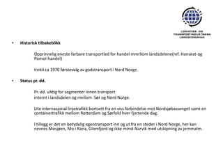 •   Historisk tilbakeblikk

           Opprinnelig eneste farbare transportled for handel mmrllom landsdelene(ref. Hanseat-og
           Pomor handel)

           Inntil ca 1970 førstevalg av godstransport i Nord Norge.

•   Status pr. dd.

           Pr. dd. viktig for segmenter innen transport
           internt i landsdelen og mellom Sør og Nord Norge.

           Lite internasjonal linjetrafikk bortsett fra en viss forbindelse mot Nordsjøbassenget samt en
           containertrafikk mellom Rotterdam og Sørfold hver fjortende dag.

           I tillegg er det en betydelig egentransport inn og ut fra en steder i Nord Norge, her kan
           nevnes Mosjøen, Mo i Rana, Glomfjord og ikke minst Narvik med utskipning av jernmalm.
 