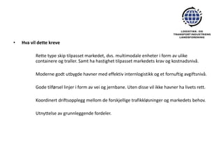 •   Hva vil dette kreve

          Rette type skip tilpasset markedet, dvs. multimodale enheter i form av ulike
          containere og traller. Samt ha hastighet tilpasset markedets krav og kostnadsnivå.

          Moderne godt utbygde havner med effektiv internlogistikk og et fornuftig avgiftsnivå.

          Gode tilførsel linjer i form av vei og jernbane. Uten disse vil ikke havner ha livets rett.

          Koordinert driftsopplegg mellom de forskjellige trafikkløsninger og markedets behov.

          Utnyttelse av grunnleggende fordeler.
 