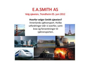 E.A.SMITH AS
Velg sjøveien, Trondheim 05. juni 2012

   Hvorfor velger Smith sjøveien?
    Innenlands sjøtransport. Hvilke
   utfordringer står vi overfor, samt
       krav og forventninger til
            sjøtransporten.
 