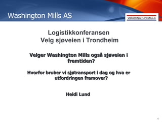 Washington Mills AS

            Logistikkonferansen
          Velg sjøveien i Trondheim

      Velger Washington Mills også sjøveien i
                    fremtiden?

     Hvorfor bruker vi sjøtransport i dag og hva er
                utfordringen framover?


                      Heidi Lund




                                                      1
 