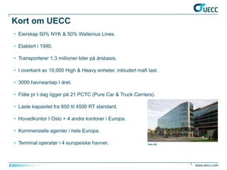 Kort om UECC
    • Eierskap 50% NYK & 50% Wallenius Lines.

    • Etablert i 1990.

    • Transporterer 1.3 millioner biler på årsbasis.

    • I overkant av 10,000 High & Heavy enheter, inkludert mafi last.

    • 3000 havneanløp I året.

    • Flåte pr I dag ligger på 21 PCTC (Pure Car & Truck Carriers).

    • Laste kapasitet fra 850 til 4500 RT standard.

    • Hovedkontor I Oslo + 4 andre kontorer i Europa.

    • Kommersielle agenter i hele Europa.

    • Terminal operatør i 4 europeiske havner.                  Oslo HQ




2
 