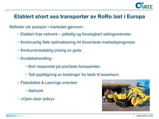 Etablert short sea transportør av RoRo last i Europa
    Befester vår posisjon i markedet gjennom :
        • Etablert linje nettverk – pålitelig og forutsigbart seilingsmønster.

        • Kontinuerlig flåte optimalisering iht forventede markedsprognoser.

        • Konkurransedyktig prising av gods.

        • Kundebehandling :

            • Kort responstid på pris/laste forespørsler.

            • Tett oppfølgning av bookinger fra laste til lossehavn.

        • Fleksibilitet & Løsnings orientert:

            • Nettverk.

        • «Open door policy»



4
 