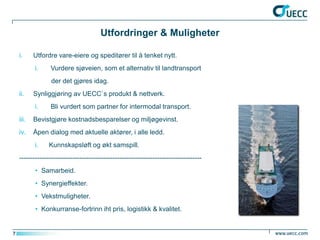 Utfordringer & Muligheter

    i.     Utfordre vare-eiere og speditører til å tenket nytt.
           i.     Vurdere sjøveien, som et alternativ til landtransport
                  der det gjøres idag.
    ii.    Synliggjøring av UECC`s produkt & nettverk.
           i.     Bli vurdert som partner for intermodal transport.
    iii.   Bevistgjøre kostnadsbesparelser og miljøgevinst.
    iv.    Åpen dialog med aktuelle aktører, i alle ledd.
           i.    Kunnskapsløft og økt samspill.
    ----------------------------------------------------------------------------------
           • Samarbeid.
           • Synergieffekter.
           • Vekstmuligheter.
           • Konkurranse-fortrinn iht pris, logistikk & kvalitet.


7
 
