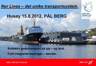 Nor Lines – det unike transportsystem.

   Husøy 15.8.2012, PÅL BERG




   Kollektiv godstransport på sjø – og land.
   Fullt integrerte løsninger – dør/dør.
 