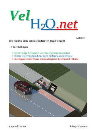 Vel
    H2O.net
                                                          [vélonεt]
Een nieuwe visie op fietspaden (en trage wegen)

 3 doelstellingen

    Meer veilige fietspaden voor meer groene mobiliteit
    Betere waterhuishouding, meer buffering en infiltratie
    Intelligente netwerken, nutsleidingen in beschermd volume




www.velh2o.net                                       info@velh2o.net
 