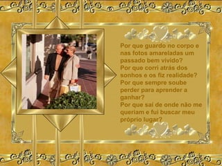 Por que guardo no corpo e
nas fotos amareladas um
passado bem vivido?
Por que corri atrás dos
sonhos e os fiz realidade?
Por que sempre soube
perder para aprender a
ganhar?
Por que saí de onde não me
queriam e fui buscar meu
próprio lugar?
 