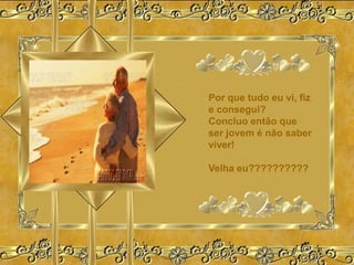 Por que tudo eu vi, fiz
e consegui?
Concluo então que
ser jovem é não saber
viver!

Velha eu??????????
 