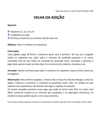 Jogos para pensar e calcular, Marta Rabioglio, 2009

VELHA DA ADIÇÃO
Material:
Tabuleiros J1, J2, J3 ou J4
2 argolinhas ou clips
36 fichas, tampinhas ou sementes (18 de cada cor)
Objetivo: cobrir 5 números em sequência.
Como jogar:
Cada jogador pega 18 fichas e sorteia-se quem será o primeiro. Na sua vez, o jogador
coloca as argolinhas (ou clips) sobre 2 números do quadrado pequeno e os soma,
colocando uma de suas fichas no resultado do quadrado maior. (Variação: o próximo a
jogar deve apenas mudar um dos clips). Se o número já for coberto, ele passa a vez.
Vencedor: Ganha o primeiro que cobrir 5 números em sequência. Seja na linha, coluna ou
na diagonal.
Observações: Nas primeiras jogadas, a maioria das crianças faz cálculos devagar, conta nos
dedos e demora a encontrar o resultado no quadrado maior. Mas, na medida em que
repetem essa experiência, vão ficando mais ágeis e rápidos nos cálculos.
Há muitas variações possíveis nesse jogo, que pode se tornar mais fácil, ou muito mais
difícil, conforme mudam-se os números dos quadrados e as operações aritméticas. As
próprias crianças podem ajudar a criar essas variantes.
Fonte: Kamii, Crianças pequenas continuam reinventando a aritmética, pág 120 a 123, Porto Alegre: Artmed, 2005

 
