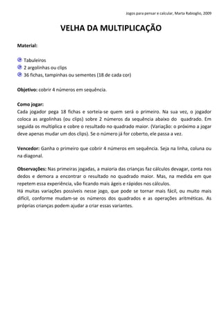 Jogos para pensar e calcular, Marta Rabioglio, 2009

VELHA DA MULTIPLICAÇÃO
Material:
Tabuleiros
2 argolinhas ou clips
36 fichas, tampinhas ou sementes (18 de cada cor)
Objetivo: cobrir 4 números em sequência.
Como jogar:
Cada jogador pega 18 fichas e sorteia-se quem será o primeiro. Na sua vez, o jogador
coloca as argolinhas (ou clips) sobre 2 números da sequência abaixo do quadrado. Em
seguida os multiplica e cobre o resultado no quadrado maior. (Variação: o próximo a jogar
deve apenas mudar um dos clips). Se o número já for coberto, ele passa a vez.
Vencedor: Ganha o primeiro que cobrir 4 números em sequência. Seja na linha, coluna ou
na diagonal.
Observações: Nas primeiras jogadas, a maioria das crianças faz cálculos devagar, conta nos
dedos e demora a encontrar o resultado no quadrado maior. Mas, na medida em que
repetem essa experiência, vão ficando mais ágeis e rápidos nos cálculos.
Há muitas variações possíveis nesse jogo, que pode se tornar mais fácil, ou muito mais
difícil, conforme mudam-se os números dos quadrados e as operações aritméticas. As
próprias crianças podem ajudar a criar essas variantes.

 