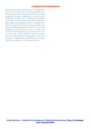A SOMBRA DO PESSEGUEIRO
lha-do-postigo, agora que dormia e a sua postiguência,
em sonho, se revelava ser uma douta postigaria. Dormindo como dormia, sonhando como sonhava, o postigo
aparecia-lhe dourado, postigando um mundo de ouro
emoldurado. Já podia luxar. E descansava de postigar,
como nunca antes havia descansado. Tomava chá e sentada contava o que postigava a quem a quisesse ouvir.
Havia mais quem ouvisse do que quem quisesse, mas
para ela, catequista do postigo, detentora de uma ampla
postigaria, era igual ouvir sem querer ou querer ouvir.
Demoníacos eram aqueles que, por querer ou sem querer, não ouviam. A esses ameaçava: “Um dia vos postigarei. Será tarde para vos arrependerdes. Nunca vos
perdoarei.” O postigo assim se transformou num castigo,
num sonho de castigo, ou num castigo de sonho.


!
!



Jorge Barbosa - A Sombra do Pessegueiro, Histórias Verdadeiras, http://homepage.mac.com/jbarbo00/

 