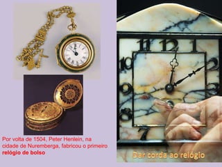 Por volta de 1504, Peter Henlein, na cidade de Nuremberga, fabricou o primeiro  relógio de bolso 