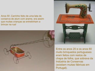 Anos 50 .Carrinho feito de uma lata de conserva de atum com arame, era assim que muitas crianças se entretinham a brincar na rua! Entre os anos 20 e os anos 60 muito brinquedos portugueses eram feitos com restos de chapa de folha, que sobrava da Indústria de Conservas (existiam muitas fábricas em Portugal). 