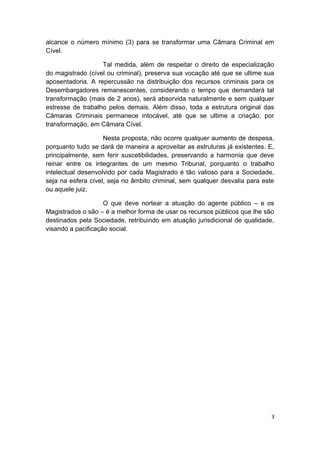 alcance o número mínimo (3) para se transformar uma Câmara Criminal em
Cível.

                   Tal medida, além de respeitar o direito de especialização
do magistrado (cível ou criminal), preserva sua vocação até que se ultime sua
aposentadoria. A repercussão na distribuição dos recursos criminais para os
Desembargadores remanescentes, considerando o tempo que demandará tal
transformação (mais de 2 anos), será absorvida naturalmente e sem qualquer
estresse de trabalho pelos demais. Além disso, toda a estrutura original das
Câmaras Criminais permanece intocável, até que se ultime a criação, por
transformação, em Câmara Cível.

                    Nesta proposta, não ocorre qualquer aumento de despesa,
porquanto tudo se dará de maneira a aproveitar as estruturas já existentes. E,
principalmente, sem ferir suscetibilidades, preservando a harmonia que deve
reinar entre os integrantes de um mesmo Tribunal, porquanto o trabalho
intelectual desenvolvido por cada Magistrado é tão valioso para a Sociedade,
seja na esfera cível, seja no âmbito criminal, sem qualquer desvalia para este
ou aquele juiz.

                    O que deve nortear a atuação do agente público – e os
Magistrados o são – é a melhor forma de usar os recursos públicos que lhe são
destinados pela Sociedade, retribuindo em atuação jurisdicional de qualidade,
visando a pacificação social.




                                                                             3
 